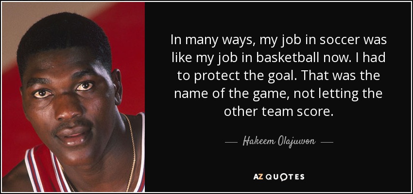 In many ways, my job in soccer was like my job in basketball now. I had to protect the goal. That was the name of the game, not letting the other team score. - Hakeem Olajuwon