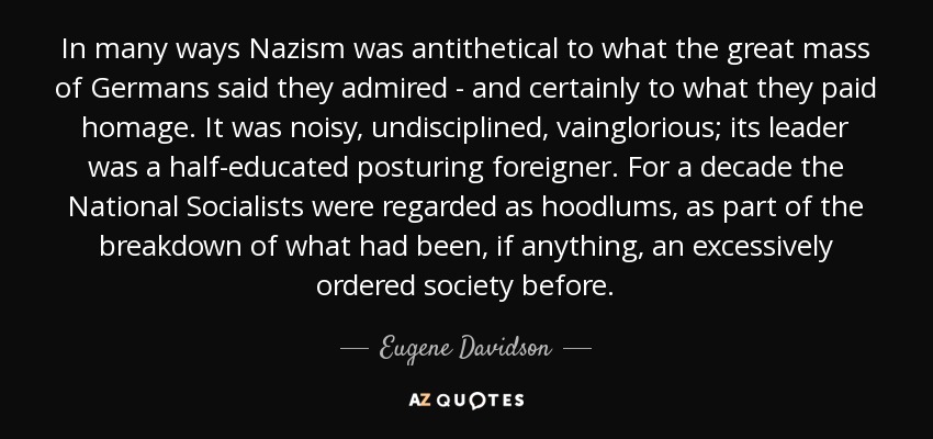 In many ways Nazism was antithetical to what the great mass of Germans said they admired - and certainly to what they paid homage. It was noisy, undisciplined, vainglorious; its leader was a half-educated posturing foreigner. For a decade the National Socialists were regarded as hoodlums, as part of the breakdown of what had been, if anything, an excessively ordered society before. - Eugene Davidson