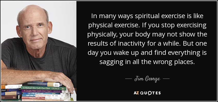 In many ways spiritual exercise is like physical exercise. If you stop exercising physically, your body may not show the results of inactivity for a while. But one day you wake up and find everything is sagging in all the wrong places. - Jim George