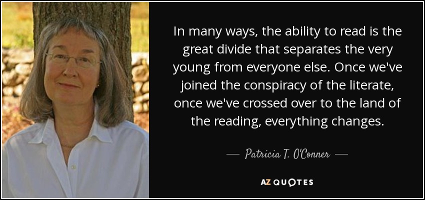 In many ways, the ability to read is the great divide that separates the very young from everyone else. Once we've joined the conspiracy of the literate, once we've crossed over to the land of the reading, everything changes. - Patricia T. O'Conner