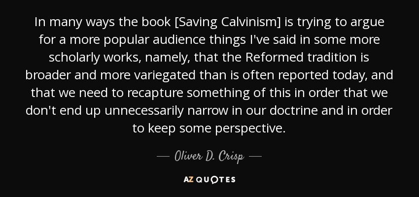 In many ways the book [Saving Calvinism] is trying to argue for a more popular audience things I've said in some more scholarly works, namely, that the Reformed tradition is broader and more variegated than is often reported today, and that we need to recapture something of this in order that we don't end up unnecessarily narrow in our doctrine and in order to keep some perspective. - Oliver D. Crisp