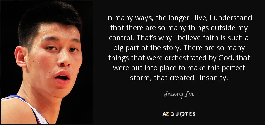 In many ways, the longer I live, I understand that there are so many things outside my control. That’s why I believe faith is such a big part of the story. There are so many things that were orchestrated by God, that were put into place to make this perfect storm, that created Linsanity. - Jeremy Lin