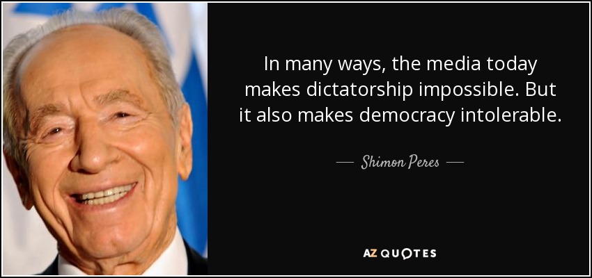 In many ways, the media today makes dictatorship impossible. But it also makes democracy intolerable. - Shimon Peres