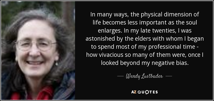 In many ways, the physical dimension of life becomes less important as the soul enlarges. In my late twenties, I was astonished by the elders with whom I began to spend most of my professional time - how vivacious so many of them were, once I looked beyond my negative bias. - Wendy Lustbader