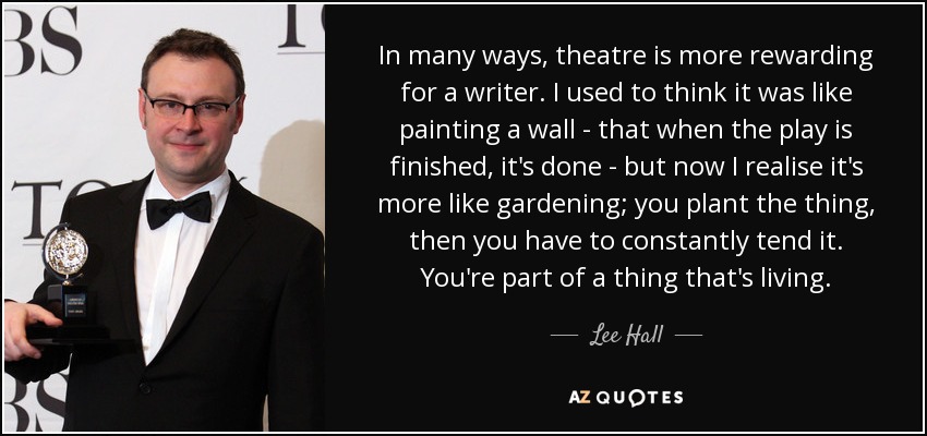 In many ways, theatre is more rewarding for a writer. I used to think it was like painting a wall - that when the play is finished, it's done - but now I realise it's more like gardening; you plant the thing, then you have to constantly tend it. You're part of a thing that's living. - Lee Hall