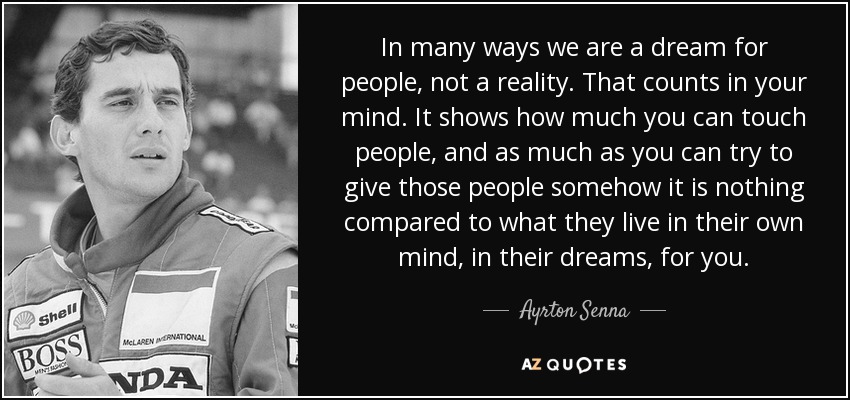 In many ways we are a dream for people, not a reality. That counts in your mind. It shows how much you can touch people, and as much as you can try to give those people somehow it is nothing compared to what they live in their own mind, in their dreams, for you. - Ayrton Senna
