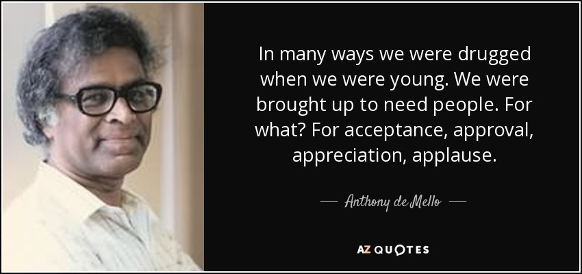 In many ways we were drugged when we were young. We were brought up to need people. For what? For acceptance, approval, appreciation, applause. - Anthony de Mello