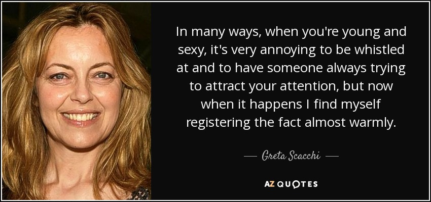 In many ways, when you're young and sexy, it's very annoying to be whistled at and to have someone always trying to attract your attention, but now when it happens I find myself registering the fact almost warmly. - Greta Scacchi