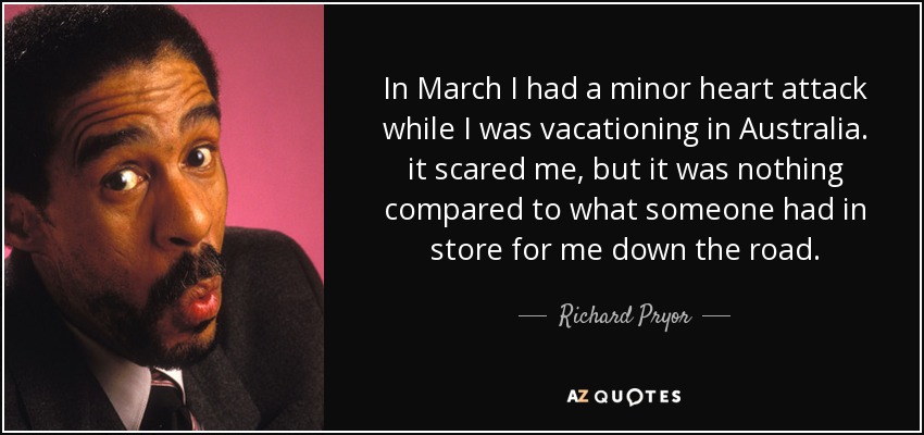 In March I had a minor heart attack while I was vacationing in Australia. it scared me, but it was nothing compared to what someone had in store for me down the road. - Richard Pryor
