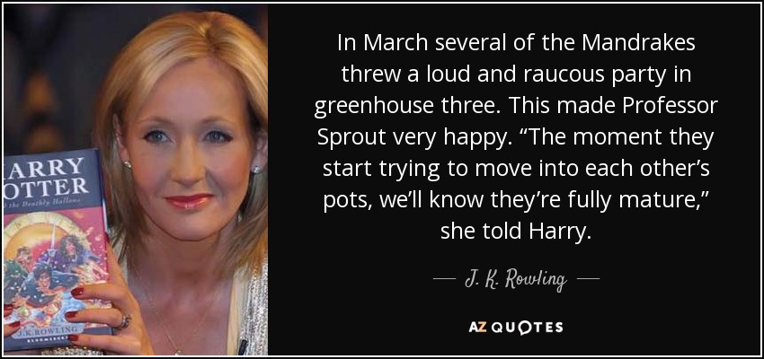 In March several of the Mandrakes threw a loud and raucous party in greenhouse three. This made Professor Sprout very happy. “The moment they start trying to move into each other’s pots, we’ll know they’re fully mature,” she told Harry. - J. K. Rowling