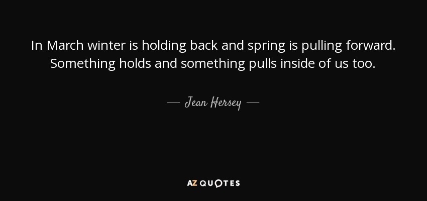 In March winter is holding back and spring is pulling forward. Something holds and something pulls inside of us too. - Jean Hersey