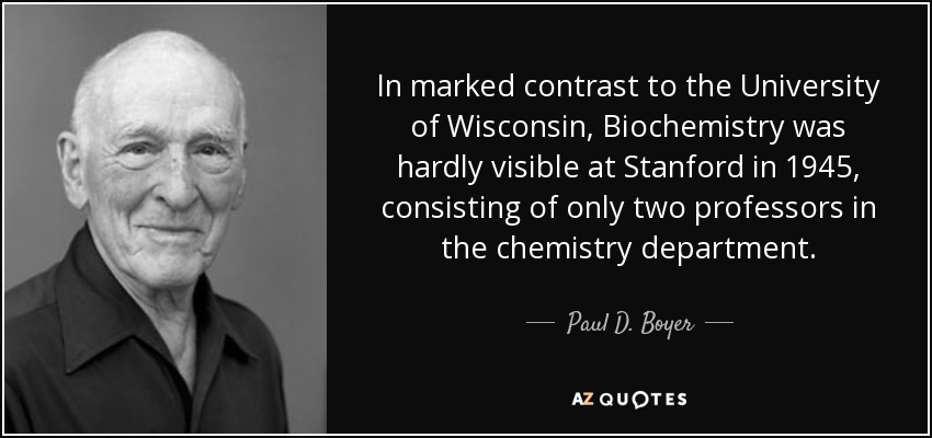 In marked contrast to the University of Wisconsin, Biochemistry was hardly visible at Stanford in 1945, consisting of only two professors in the chemistry department. - Paul D. Boyer