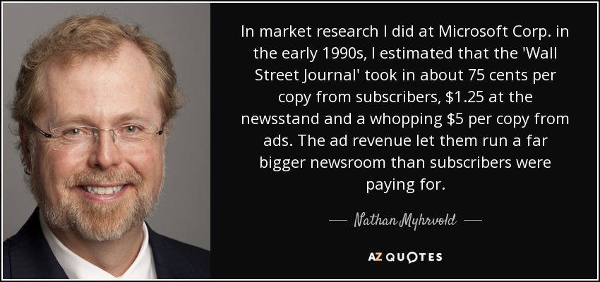 In market research I did at Microsoft Corp. in the early 1990s, I estimated that the 'Wall Street Journal' took in about 75 cents per copy from subscribers, $1.25 at the newsstand and a whopping $5 per copy from ads. The ad revenue let them run a far bigger newsroom than subscribers were paying for. - Nathan Myhrvold
