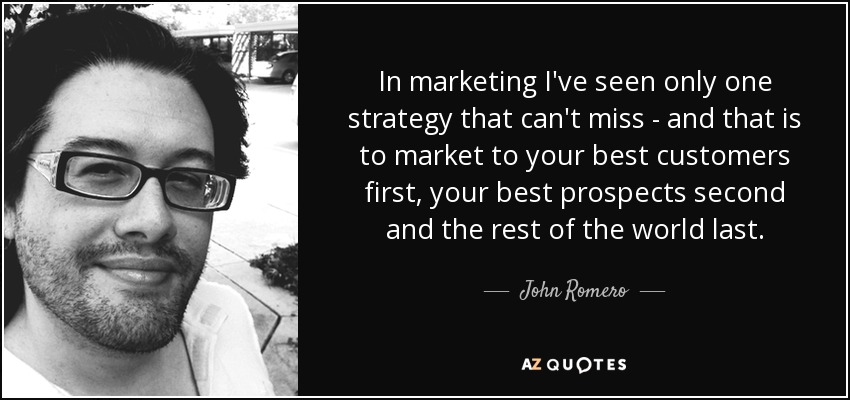 In marketing I've seen only one strategy that can't miss - and that is to market to your best customers first, your best prospects second and the rest of the world last. - John Romero