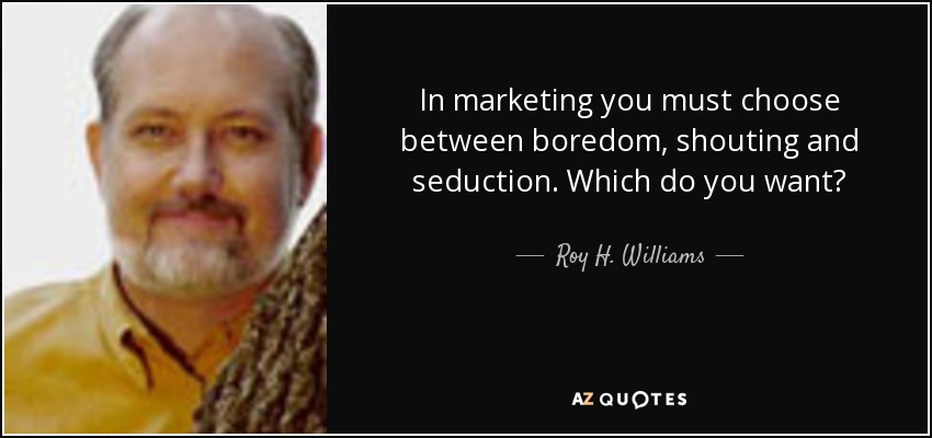 In marketing you must choose between boredom, shouting and seduction. Which do you want? - Roy H. Williams