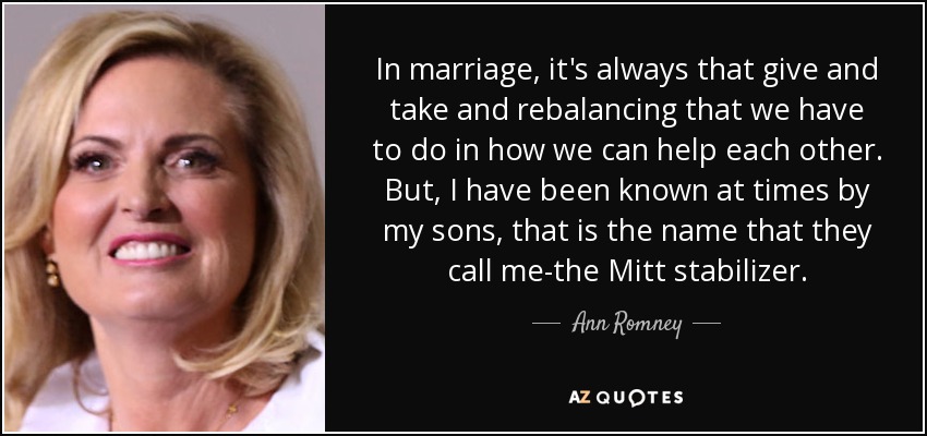 In marriage, it's always that give and take and rebalancing that we have to do in how we can help each other. But, I have been known at times by my sons, that is the name that they call me-the Mitt stabilizer. - Ann Romney