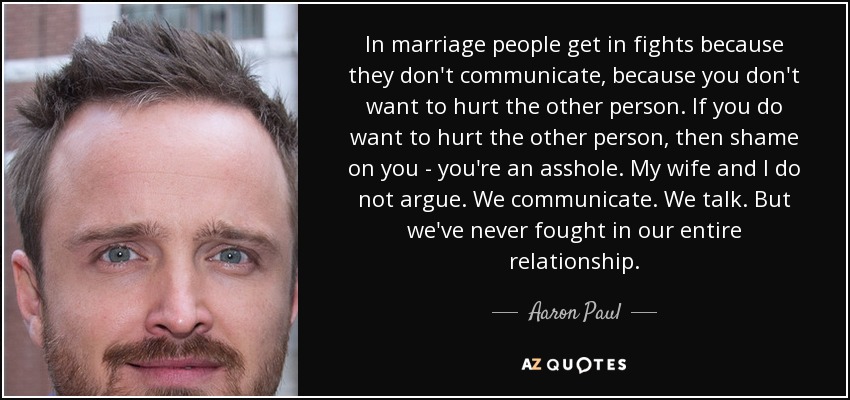In marriage people get in fights because they don't communicate, because you don't want to hurt the other person. If you do want to hurt the other person, then shame on you - you're an asshole. My wife and I do not argue. We communicate. We talk. But we've never fought in our entire relationship. - Aaron Paul