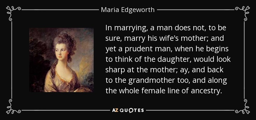 In marrying, a man does not, to be sure, marry his wife's mother; and yet a prudent man, when he begins to think of the daughter, would look sharp at the mother; ay, and back to the grandmother too, and along the whole female line of ancestry. - Maria Edgeworth