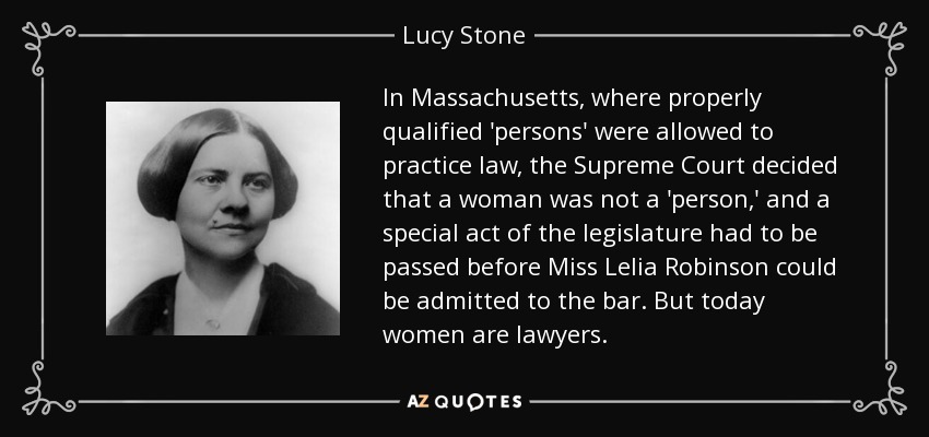 In Massachusetts, where properly qualified 'persons' were allowed to practice law, the Supreme Court decided that a woman was not a 'person,' and a special act of the legislature had to be passed before Miss Lelia Robinson could be admitted to the bar. But today women are lawyers. - Lucy Stone