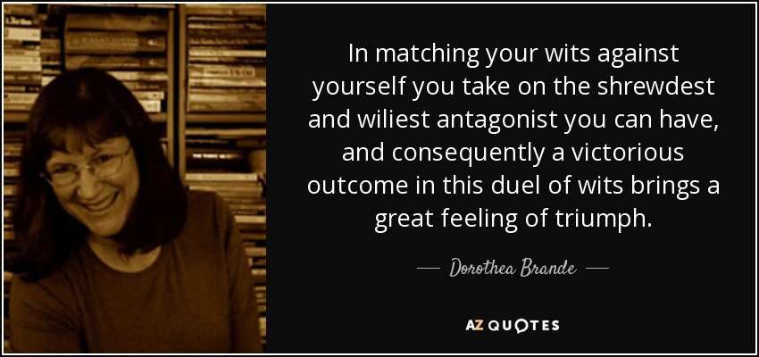 In matching your wits against yourself you take on the shrewdest and wiliest antagonist you can have, and consequently a victorious outcome in this duel of wits brings a great feeling of triumph. - Dorothea Brande