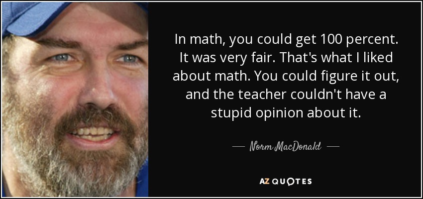 In math, you could get 100 percent. It was very fair. That's what I liked about math. You could figure it out, and the teacher couldn't have a stupid opinion about it. - Norm MacDonald