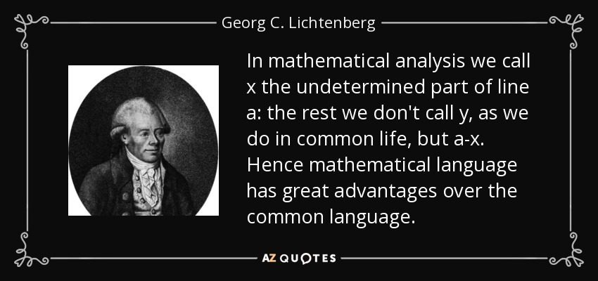 In mathematical analysis we call x the undetermined part of line a: the rest we don't call y, as we do in common life, but a-x. Hence mathematical language has great advantages over the common language. - Georg C. Lichtenberg