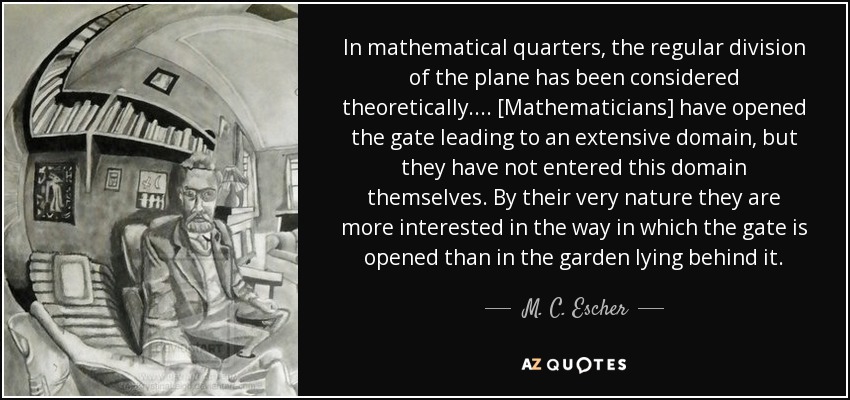 In mathematical quarters, the regular division of the plane has been considered theoretically. ... [Mathematicians] have opened the gate leading to an extensive domain, but they have not entered this domain themselves. By their very nature they are more interested in the way in which the gate is opened than in the garden lying behind it. - M. C. Escher