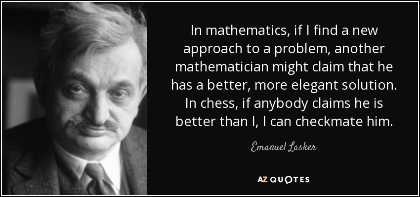 In mathematics, if I find a new approach to a problem, another mathematician might claim that he has a better, more elegant solution. In chess, if anybody claims he is better than I, I can checkmate him. - Emanuel Lasker