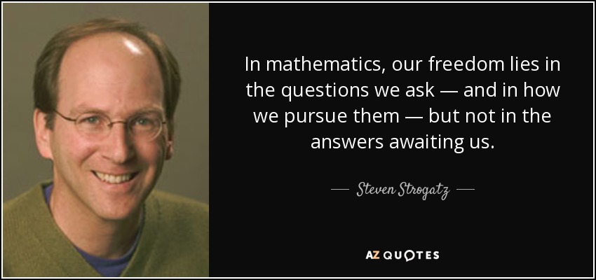 In mathematics, our freedom lies in the questions we ask — and in how we pursue them — but not in the answers awaiting us. - Steven Strogatz