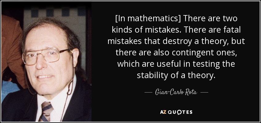 [In mathematics] There are two kinds of mistakes. There are fatal mistakes that destroy a theory, but there are also contingent ones, which are useful in testing the stability of a theory. - Gian-Carlo Rota