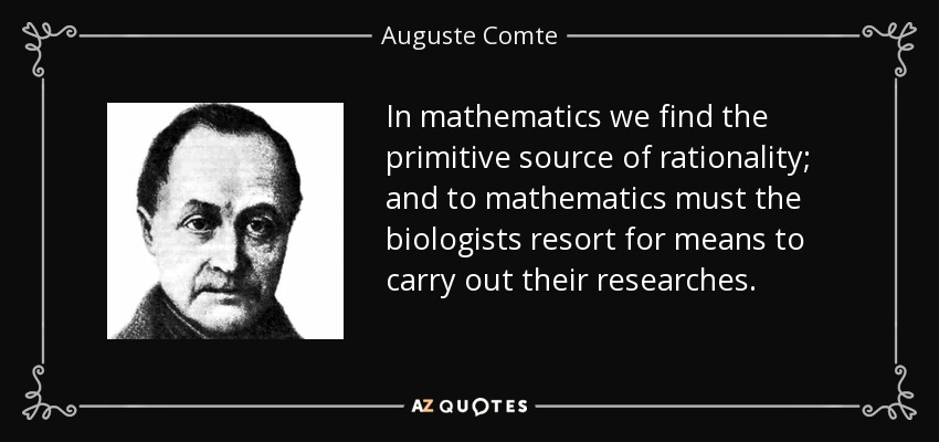 In mathematics we find the primitive source of rationality; and to mathematics must the biologists resort for means to carry out their researches. - Auguste Comte