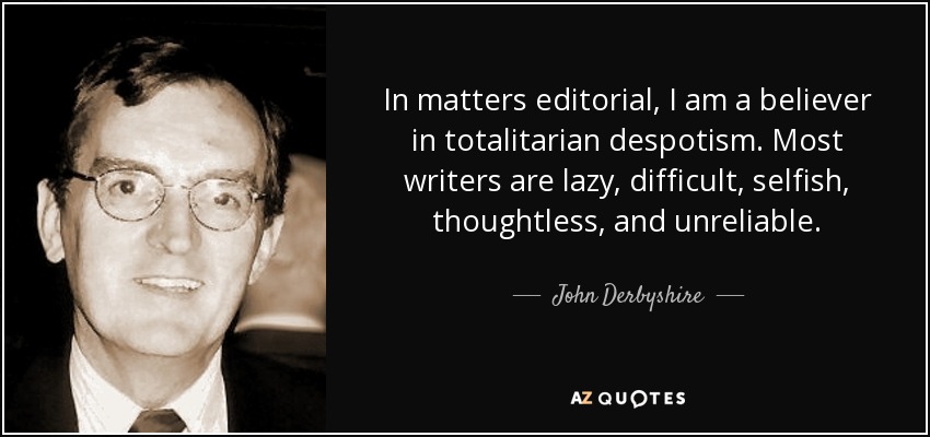 In matters editorial, I am a believer in totalitarian despotism. Most writers are lazy, difficult, selfish, thoughtless, and unreliable. - John Derbyshire