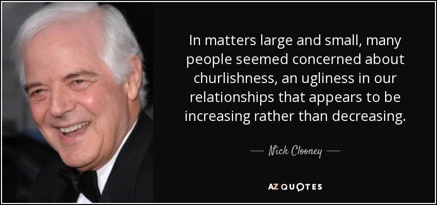 In matters large and small, many people seemed concerned about churlishness, an ugliness in our relationships that appears to be increasing rather than decreasing. - Nick Clooney