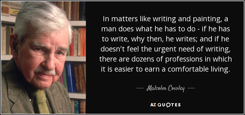 In matters like writing and painting, a man does what he has to do - if he has to write, why then, he writes; and if he doesn't feel the urgent need of writing, there are dozens of professions in which it is easier to earn a comfortable living. - Malcolm Cowley