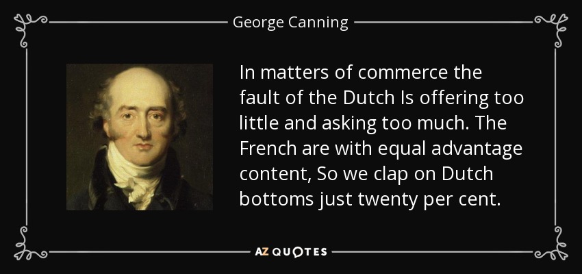 In matters of commerce the fault of the Dutch Is offering too little and asking too much. The French are with equal advantage content, So we clap on Dutch bottoms just twenty per cent. - George Canning