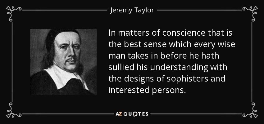 In matters of conscience that is the best sense which every wise man takes in before he hath sullied his understanding with the designs of sophisters and interested persons. - Jeremy Taylor