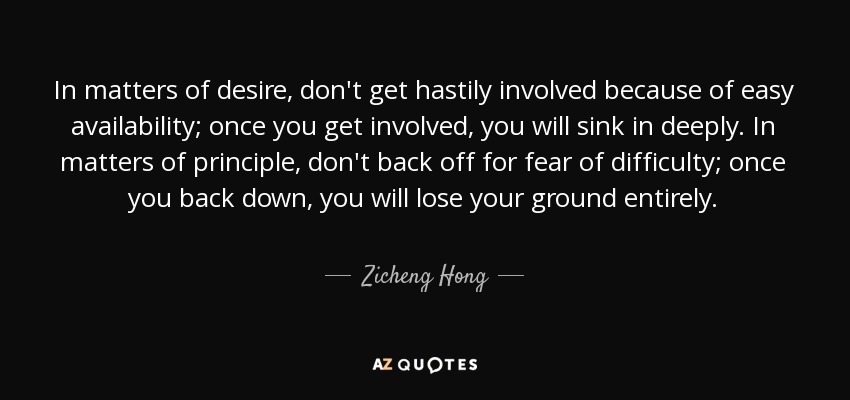 In matters of desire, don't get hastily involved because of easy availability; once you get involved, you will sink in deeply. In matters of principle, don't back off for fear of difficulty; once you back down, you will lose your ground entirely. - Zicheng Hong
