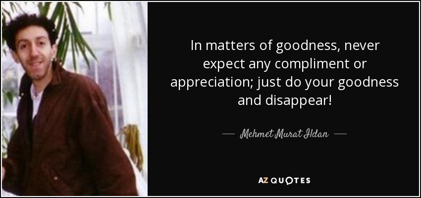 In matters of goodness, never expect any compliment or appreciation; just do your goodness and disappear! - Mehmet Murat Ildan