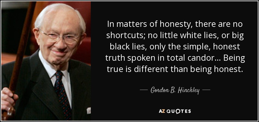 In matters of honesty, there are no shortcuts; no little white lies, or big black lies, only the simple, honest truth spoken in total candor... Being true is different than being honest. - Gordon B. Hinckley