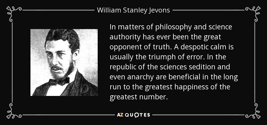 In matters of philosophy and science authority has ever been the great opponent of truth. A despotic calm is usually the triumph of error. In the republic of the sciences sedition and even anarchy are beneficial in the long run to the greatest happiness of the greatest number. - William Stanley Jevons