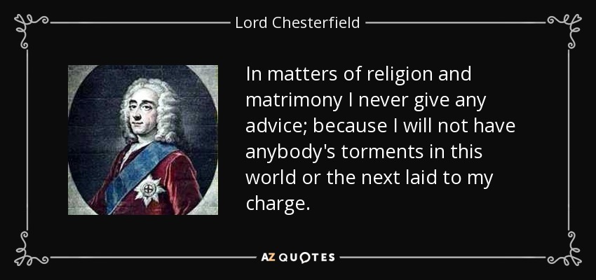 In matters of religion and matrimony I never give any advice; because I will not have anybody's torments in this world or the next laid to my charge. - Lord Chesterfield