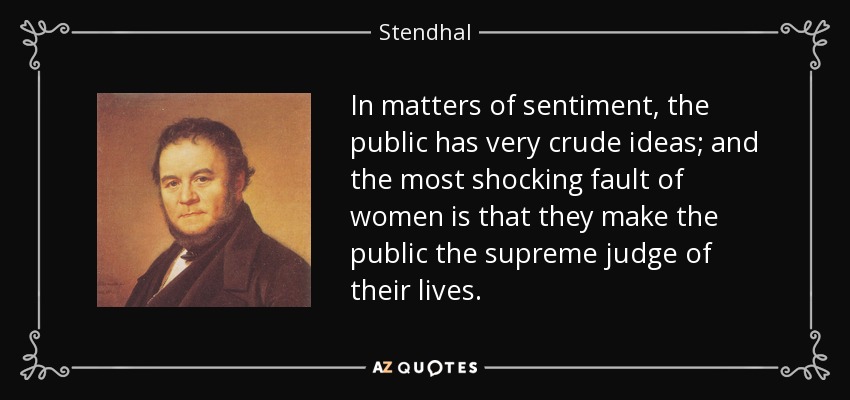 In matters of sentiment, the public has very crude ideas; and the most shocking fault of women is that they make the public the supreme judge of their lives. - Stendhal