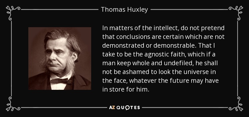 In matters of the intellect, do not pretend that conclusions are certain which are not demonstrated or demonstrable. That I take to be the agnostic faith, which if a man keep whole and undefiled, he shall not be ashamed to look the universe in the face, whatever the future may have in store for him. - Thomas Huxley