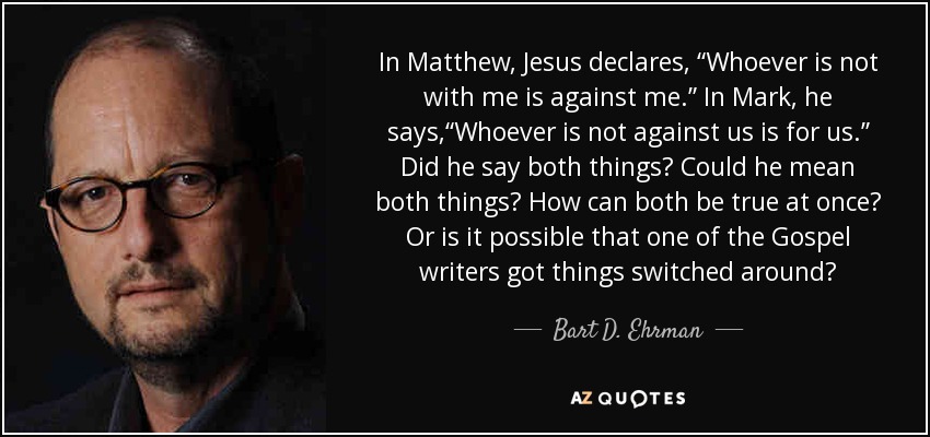 In Matthew, Jesus declares, “Whoever is not with me is against me.” In Mark, he says,“Whoever is not against us is for us.” Did he say both things? Could he mean both things? How can both be true at once? Or is it possible that one of the Gospel writers got things switched around? - Bart D. Ehrman