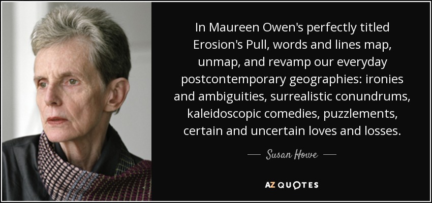 In Maureen Owen's perfectly titled Erosion's Pull, words and lines map, unmap, and revamp our everyday postcontemporary geographies: ironies and ambiguities, surrealistic conundrums, kaleidoscopic comedies, puzzlements, certain and uncertain loves and losses. - Susan Howe