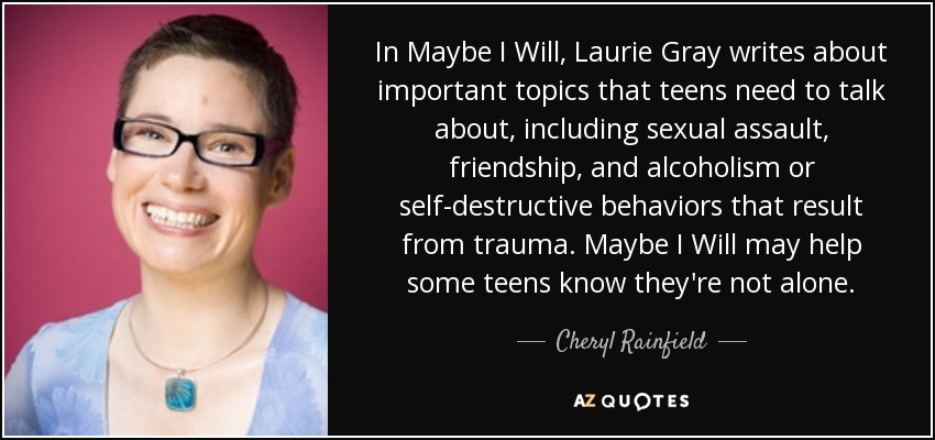 In Maybe I Will, Laurie Gray writes about important topics that teens need to talk about, including sexual assault, friendship, and alcoholism or self-destructive behaviors that result from trauma. Maybe I Will may help some teens know they're not alone. - Cheryl Rainfield