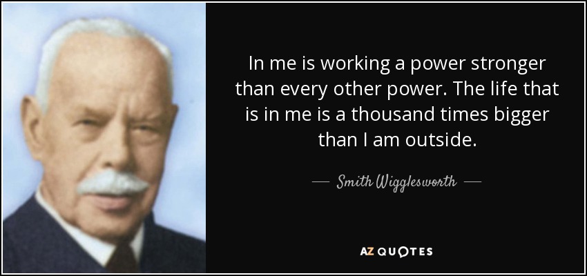 In me is working a power stronger than every other power. The life that is in me is a thousand times bigger than I am outside. - Smith Wigglesworth