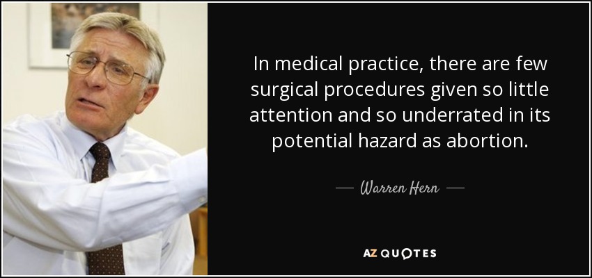 In medical practice, there are few surgical procedures given so little attention and so underrated in its potential hazard as abortion. - Warren Hern