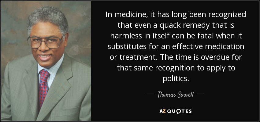 In medicine, it has long been recognized that even a quack remedy that is harmless in itself can be fatal when it substitutes for an effective medication or treatment. The time is overdue for that same recognition to apply to politics. - Thomas Sowell