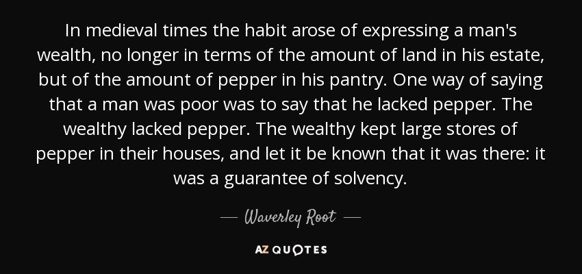 In medieval times the habit arose of expressing a man's wealth, no longer in terms of the amount of land in his estate, but of the amount of pepper in his pantry. One way of saying that a man was poor was to say that he lacked pepper. The wealthy lacked pepper. The wealthy kept large stores of pepper in their houses, and let it be known that it was there: it was a guarantee of solvency. - Waverley Root